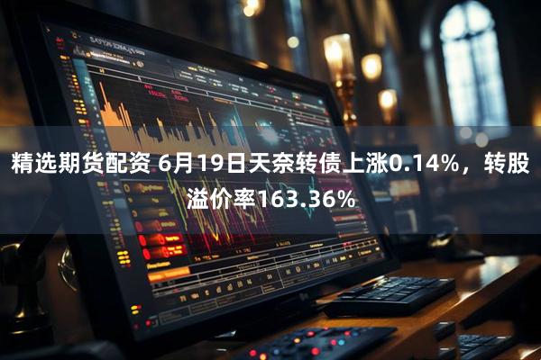 精选期货配资 6月19日天奈转债上涨0.14%，转股溢价率163.36%