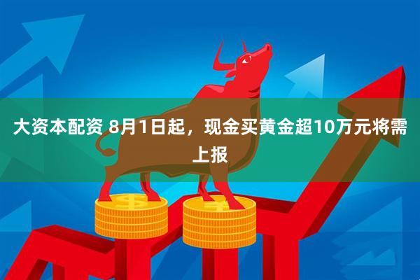 大资本配资 8月1日起，现金买黄金超10万元将需上报