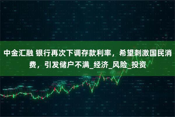 中金汇融 银行再次下调存款利率，希望刺激国民消费，引发储户不满_经济_风险_投资