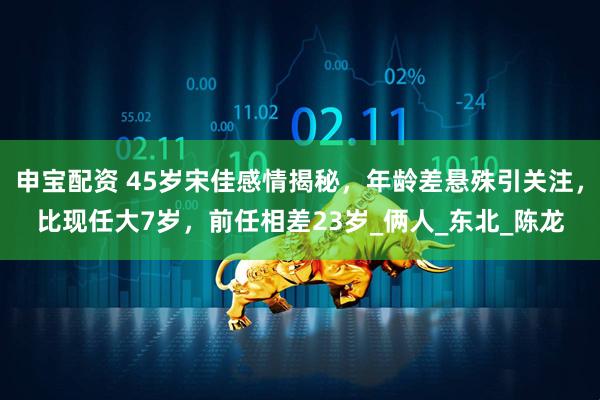 申宝配资 45岁宋佳感情揭秘，年龄差悬殊引关注，比现任大7岁，前任相差23岁_俩人_东北_陈龙