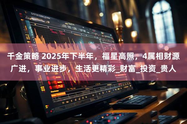千金策略 2025年下半年，福星高照，4属相财源广进，事业进步，生活更精彩_财富_投资_贵人