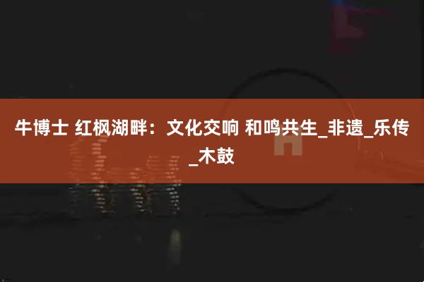 牛博士 红枫湖畔：文化交响 和鸣共生_非遗_乐传_木鼓