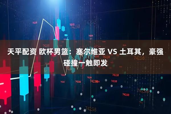 天平配资 欧杯男篮：塞尔维亚 VS 土耳其，豪强碰撞一触即发