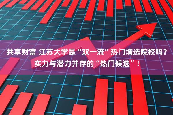 共享财富 江苏大学是“双一流”热门增选院校吗?实力与潜力并存的“热门候选”!