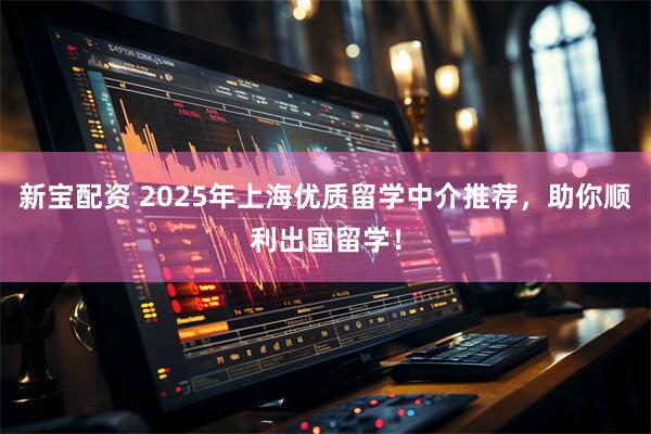 新宝配资 2025年上海优质留学中介推荐，助你顺利出国留学！
