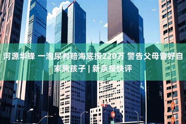 河源华锋 一泡尿判赔海底捞220万 警告父母管好自家熊孩子 | 新京报快评