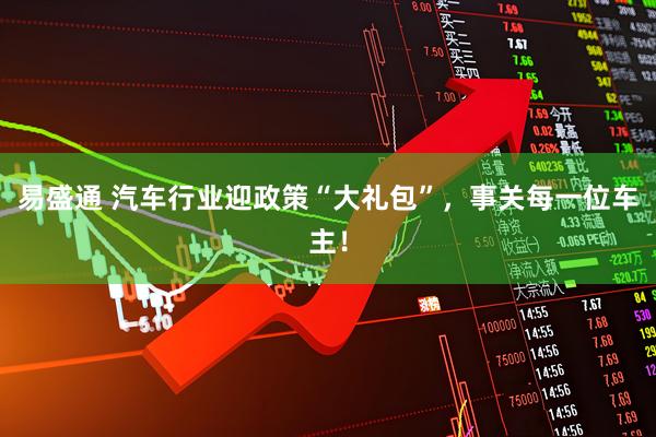 易盛通 汽车行业迎政策“大礼包”，事关每一位车主！