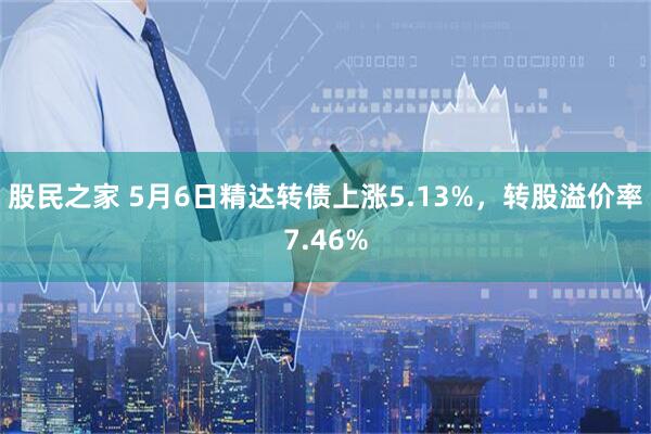 股民之家 5月6日精达转债上涨5.13%，转股溢价率7.46%