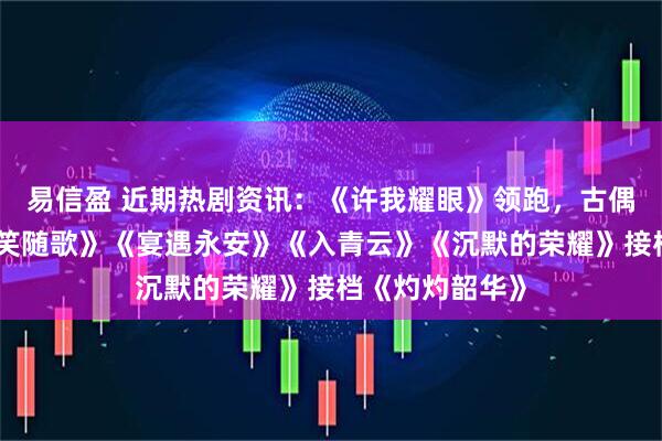 易信盈 近期热剧资讯：《许我耀眼》领跑，古偶三强对打《一笑随歌》《宴遇永安》《入青云》《沉默的荣耀》接档《灼灼韶华》