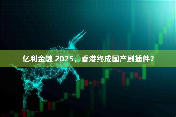 亿利金融 2025，香港终成国产剧插件？