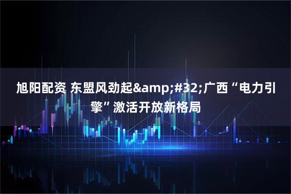 旭阳配资 东盟风劲起 广西“电力引擎”激活开放新格局