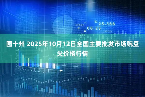 园十州 2025年10月12日全国主要批发市场豌豆尖价格行情