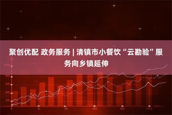 聚创优配 政务服务 | 清镇市小餐饮“云勘验”服务向乡镇延伸